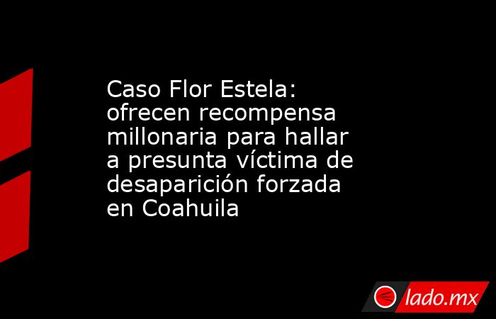 Caso Flor Estela: ofrecen recompensa millonaria para hallar a presunta víctima de desaparición forzada en Coahuila . Noticias en tiempo real