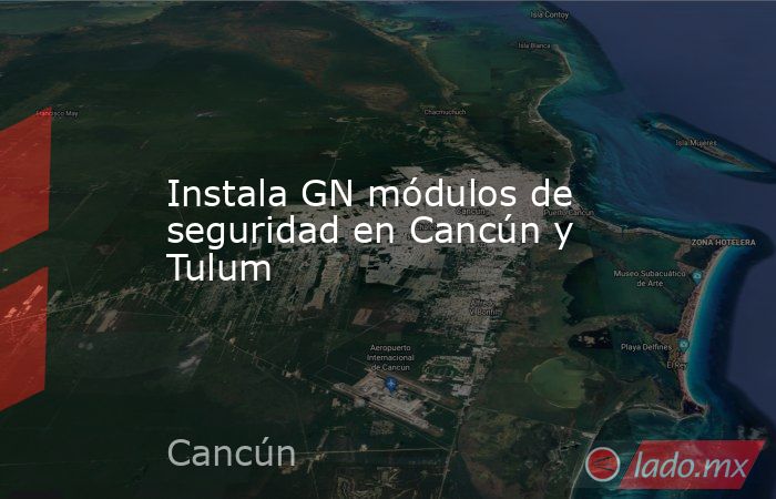Instala GN módulos de seguridad en Cancún y Tulum. Noticias en tiempo real