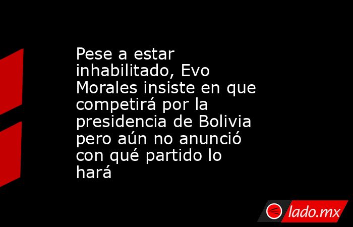 Pese a estar inhabilitado, Evo Morales insiste en que competirá por la presidencia de Bolivia pero aún no anunció con qué partido lo hará. Noticias en tiempo real