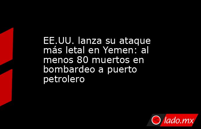 EE.UU. lanza su ataque más letal en Yemen: al menos 80 muertos en bombardeo a puerto petrolero. Noticias en tiempo real
