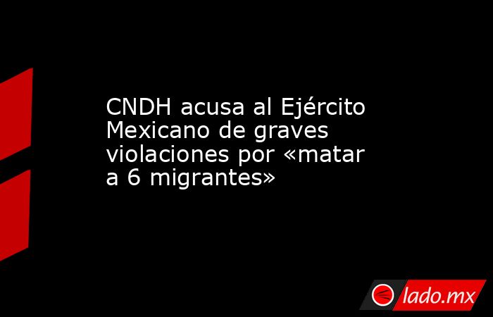 CNDH acusa al Ejército Mexicano de graves violaciones por «matar a 6 migrantes». Noticias en tiempo real