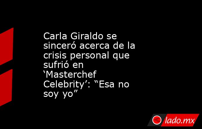 Carla Giraldo se sinceró acerca de la crisis personal que sufrió en ‘Masterchef Celebrity’: “Esa no soy yo”. Noticias en tiempo real