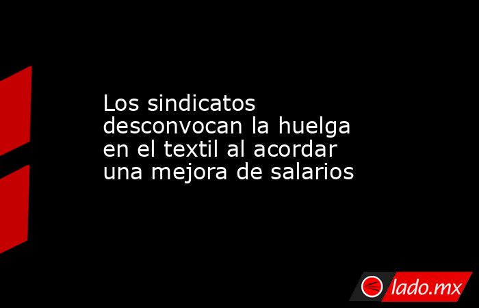Los sindicatos desconvocan la huelga en el textil al acordar una mejora de salarios. Noticias en tiempo real