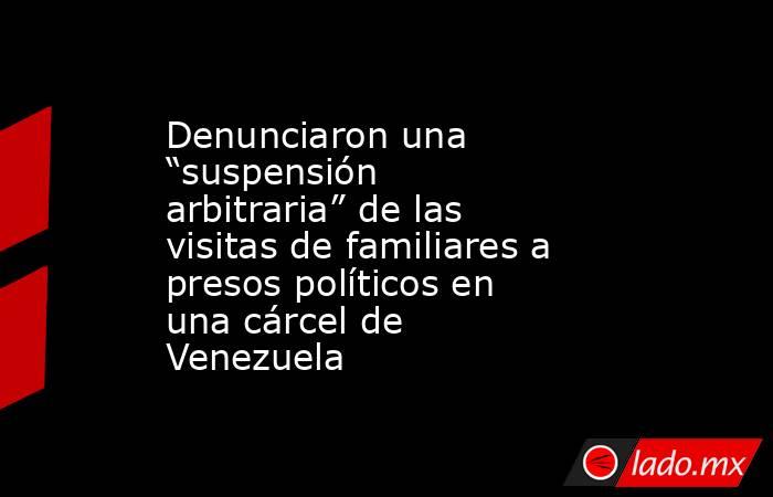 Denunciaron una “suspensión arbitraria” de las visitas de familiares a presos políticos en una cárcel de Venezuela. Noticias en tiempo real