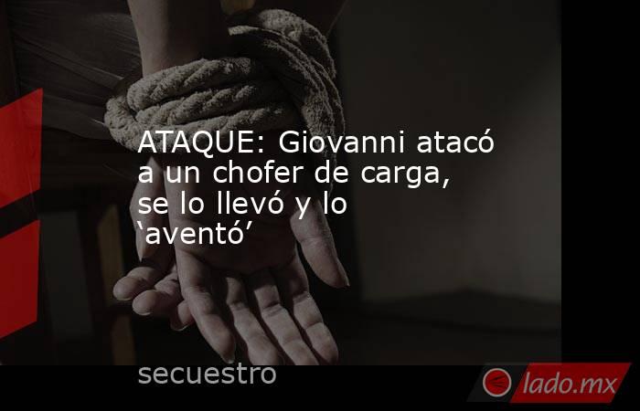 ATAQUE: Giovanni atacó a un chofer de carga, se lo llevó y lo ‘aventó’. Noticias en tiempo real
