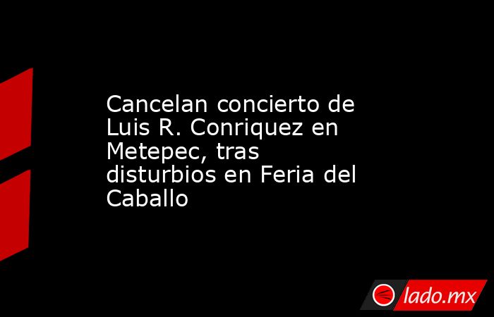 Cancelan concierto de Luis R. Conriquez en Metepec, tras disturbios en Feria del Caballo. Noticias en tiempo real