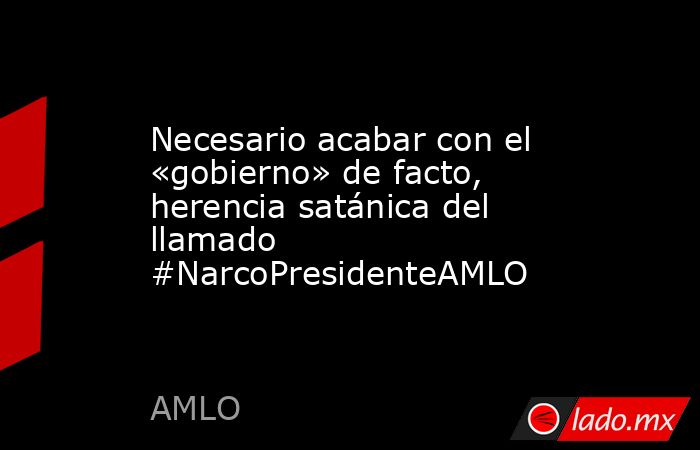 Necesario acabar con el «gobierno» de facto, herencia satánica del llamado #NarcoPresidenteAMLO. Noticias en tiempo real
