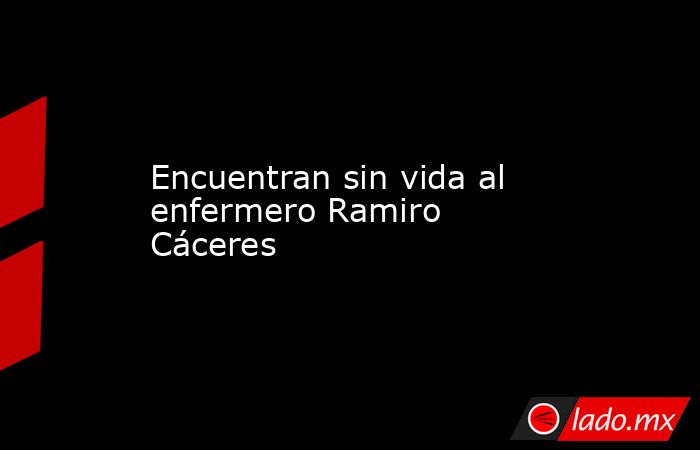 Encuentran sin vida al enfermero Ramiro Cáceres. Noticias en tiempo real