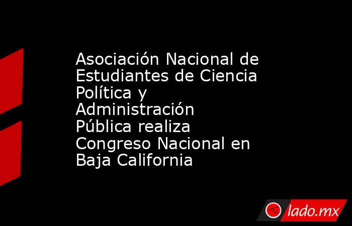 Asociación Nacional de Estudiantes de Ciencia Política y Administración Pública realiza Congreso Nacional en Baja California. Noticias en tiempo real