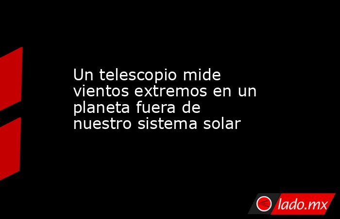 Un telescopio mide vientos extremos en un planeta fuera de nuestro sistema solar. Noticias en tiempo real