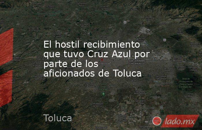 El hostil recibimiento que tuvo Cruz Azul por parte de los aficionados de Toluca. Noticias en tiempo real