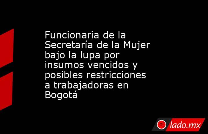Funcionaria de la Secretaría de la Mujer bajo la lupa por insumos vencidos y posibles restricciones a trabajadoras en Bogotá  . Noticias en tiempo real