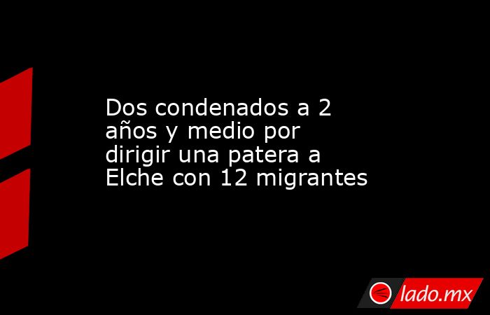 Dos condenados a 2 años y medio por dirigir una patera a Elche con 12 migrantes. Noticias en tiempo real