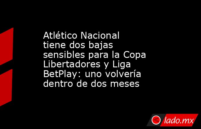 Atlético Nacional tiene dos bajas sensibles para la Copa Libertadores y Liga BetPlay: uno volvería dentro de dos meses. Noticias en tiempo real