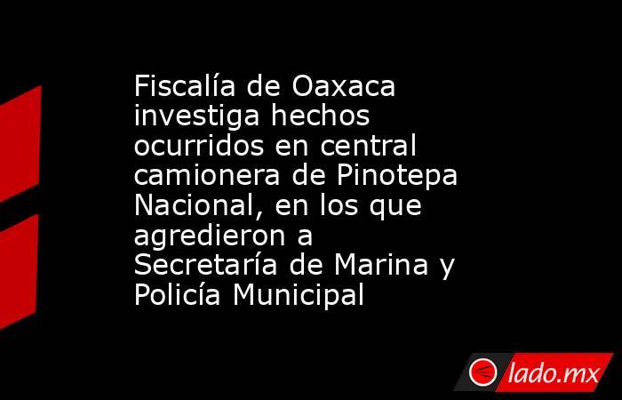 Fiscalía de Oaxaca investiga hechos ocurridos en central camionera de Pinotepa Nacional, en los que agredieron a Secretaría de Marina y Policía Municipal. Noticias en tiempo real