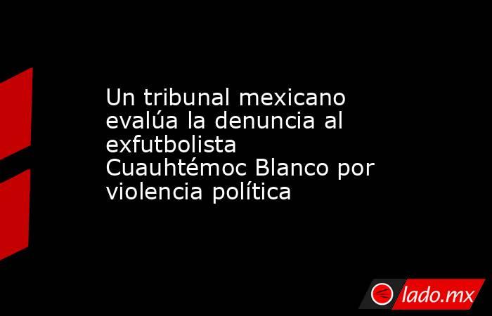 Un tribunal mexicano evalúa la denuncia al exfutbolista Cuauhtémoc Blanco por violencia política. Noticias en tiempo real