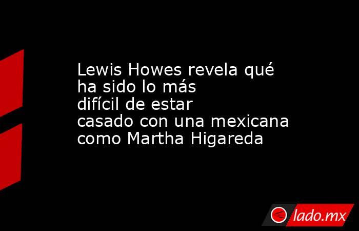 Lewis Howes revela qué ha sido lo más difícil de estar casado con una mexicana como Martha Higareda . Noticias en tiempo real