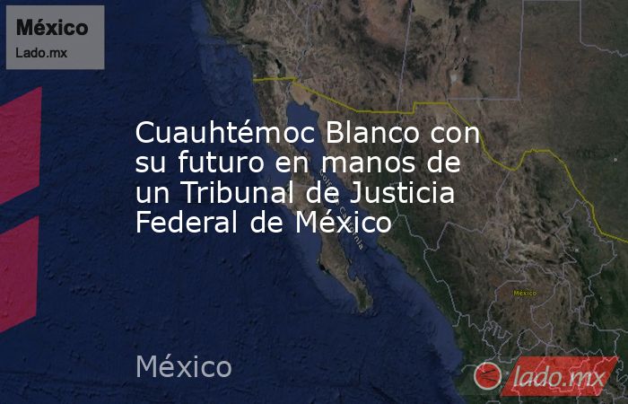 Cuauhtémoc Blanco con su futuro en manos de un Tribunal de Justicia Federal de México. Noticias en tiempo real