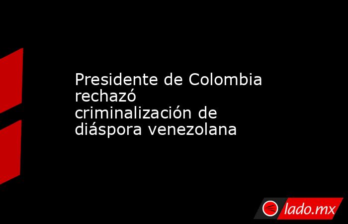 Presidente de Colombia rechazó criminalización de diáspora venezolana. Noticias en tiempo real