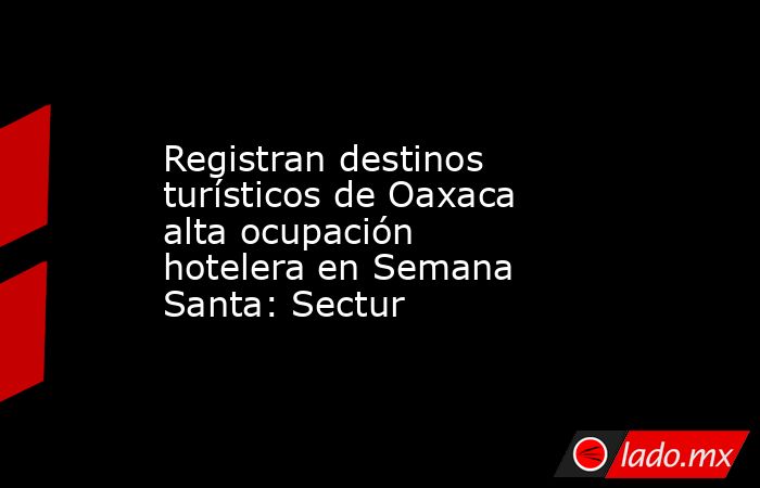 Registran destinos turísticos de Oaxaca alta ocupación hotelera en Semana Santa: Sectur. Noticias en tiempo real