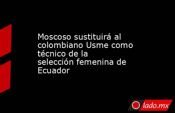 Moscoso sustituirá al colombiano Usme como técnico de la selección femenina de Ecuador. Noticias en tiempo real