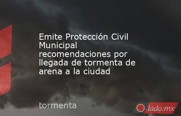 Emite Protección Civil Municipal recomendaciones por llegada de tormenta de arena a la ciudad. Noticias en tiempo real