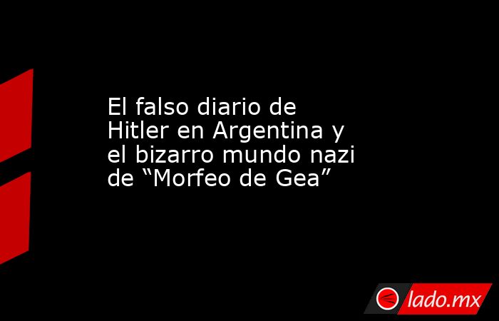 El falso diario de Hitler en Argentina y el bizarro mundo nazi de “Morfeo de Gea”. Noticias en tiempo real