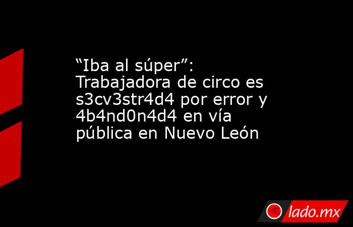 “Iba al súper”: Trabajadora de circo es s3cv3str4d4 por error y 4b4nd0n4d4 en vía pública en Nuevo León. Noticias en tiempo real