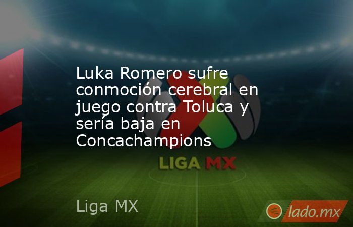 Luka Romero sufre conmoción cerebral en juego contra Toluca y sería baja en Concachampions. Noticias en tiempo real