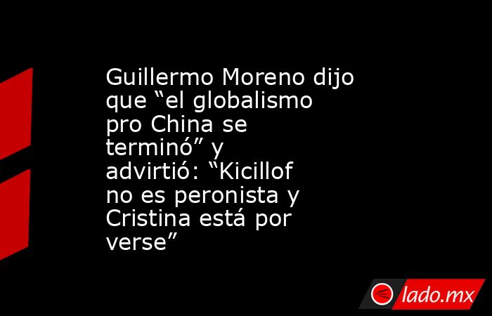 Guillermo Moreno dijo que “el globalismo pro China se terminó” y advirtió: “Kicillof no es peronista y Cristina está por verse”. Noticias en tiempo real