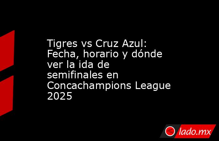Tigres vs Cruz Azul: Fecha, horario y dónde ver la ida de semifinales en Concachampions League 2025. Noticias en tiempo real