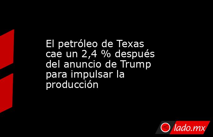 El petróleo de Texas cae un 2,4 % después del anuncio de Trump para impulsar la producción. Noticias en tiempo real