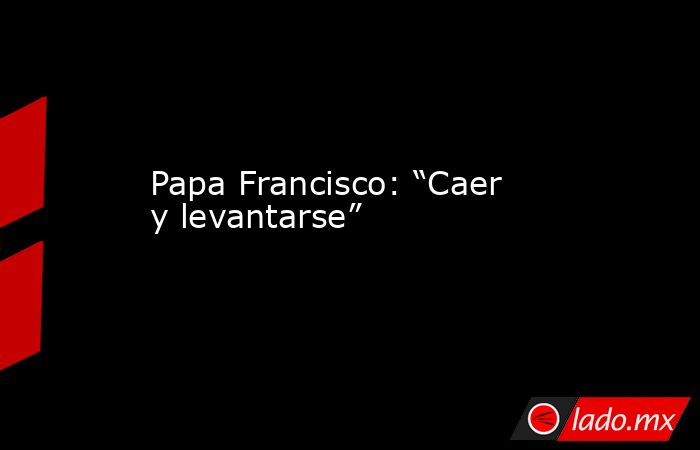 Papa Francisco: “Caer y levantarse” . Noticias en tiempo real