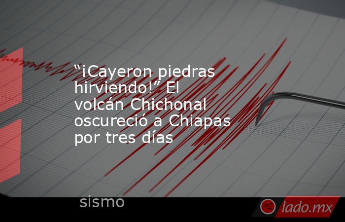 “¡Cayeron piedras hirviendo!” El volcán Chichonal oscureció a Chiapas por tres días. Noticias en tiempo real