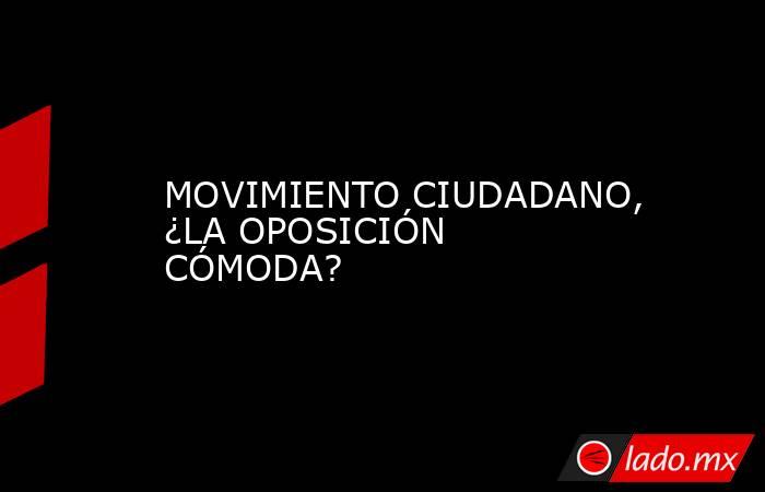 MOVIMIENTO CIUDADANO, ¿LA OPOSICIÓN CÓMODA?. Noticias en tiempo real