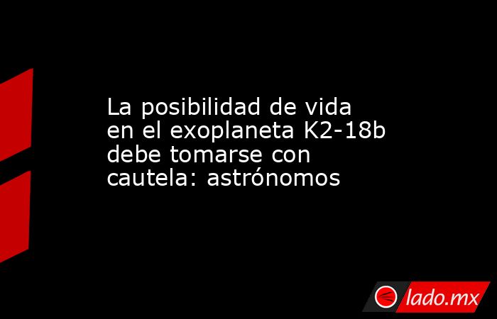 La posibilidad de vida en el exoplaneta K2-18b debe tomarse con cautela: astrónomos. Noticias en tiempo real