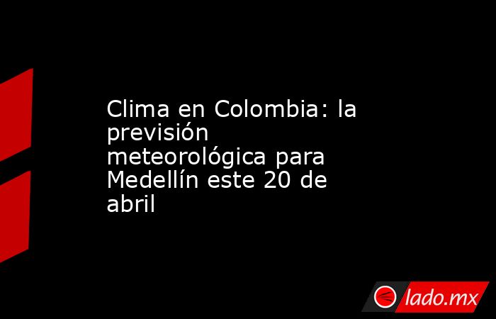 Clima en Colombia: la previsión meteorológica para Medellín este 20 de abril. Noticias en tiempo real