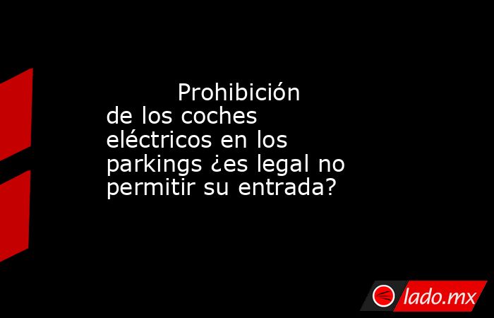                                                          Prohibición de los coches eléctricos en los parkings ¿es legal no permitir su entrada?                                                     . Noticias en tiempo real
