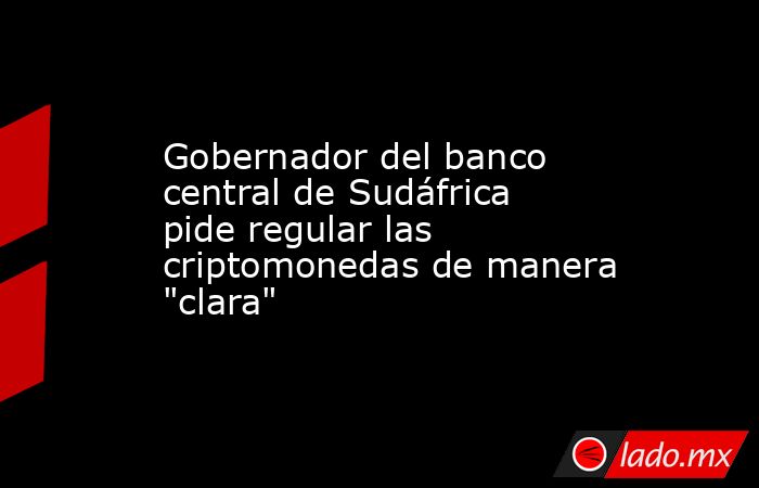 Gobernador del banco central de Sudáfrica pide regular las criptomonedas de manera 