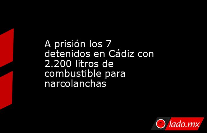 A prisión los 7 detenidos en Cádiz con 2.200 litros de combustible para narcolanchas. Noticias en tiempo real