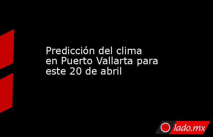 Predicción del clima en Puerto Vallarta para este 20 de abril. Noticias en tiempo real