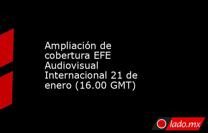 Ampliación de cobertura EFE Audiovisual Internacional 21 de enero (16.00 GMT). Noticias en tiempo real