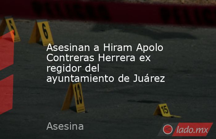 Asesinan a Hiram Apolo Contreras Herrera ex regidor del ayuntamiento de Juárez. Noticias en tiempo real