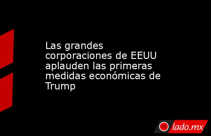 Las grandes corporaciones de EEUU aplauden las primeras medidas económicas de Trump. Noticias en tiempo real