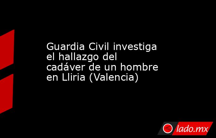 Guardia Civil investiga el hallazgo del cadáver de un hombre en Lliria (Valencia). Noticias en tiempo real