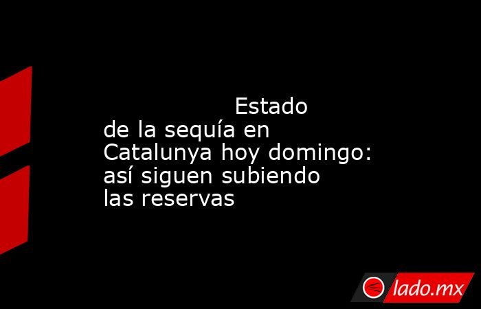                                                                                                                  Estado de la sequía en Catalunya hoy domingo: así siguen subiendo las reservas                                                                . Noticias en tiempo real
