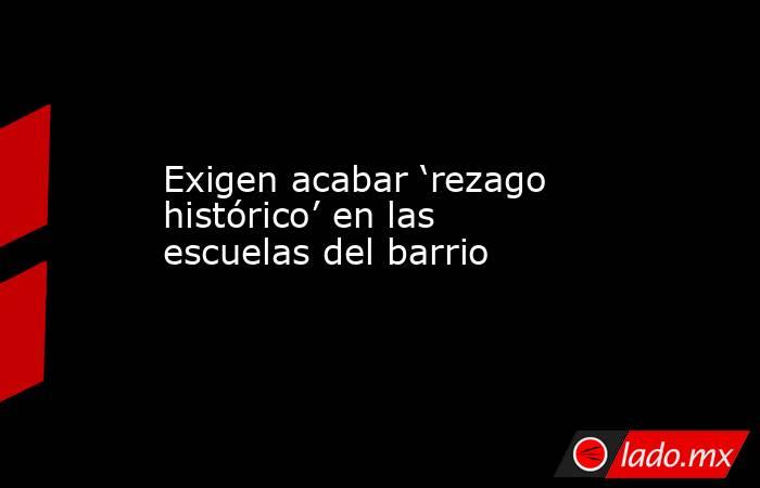 Exigen acabar ‘rezago histórico’ en las escuelas del barrio. Noticias en tiempo real