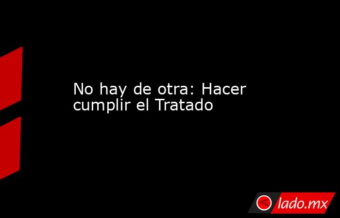 No hay de otra: Hacer cumplir el Tratado. Noticias en tiempo real