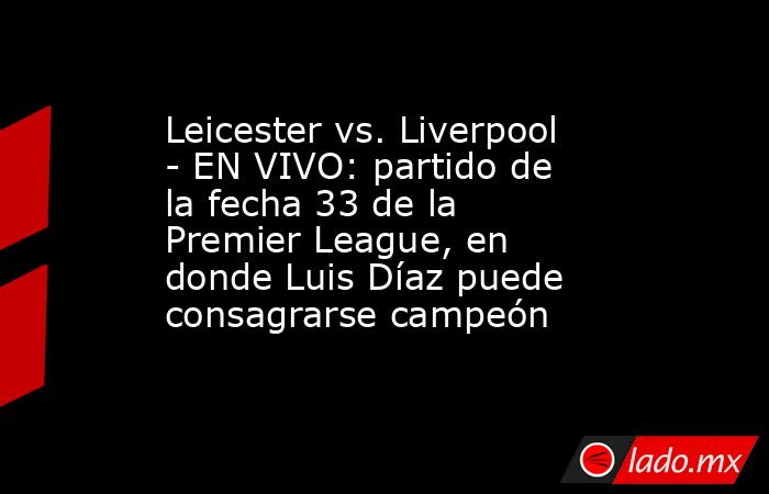 Leicester vs. Liverpool - EN VIVO: partido de la fecha 33 de la Premier League, en donde Luis Díaz puede consagrarse campeón. Noticias en tiempo real