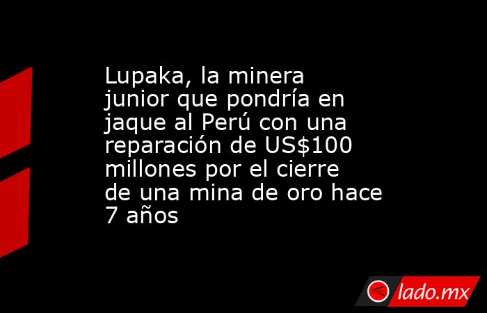 Lupaka, la minera junior que pondría en jaque al Perú con una reparación de US$100 millones por el cierre de una mina de oro hace 7 años. Noticias en tiempo real